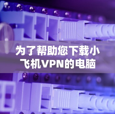 为了帮助您下载小飞机VPN的电脑客户端，以下是详细的步骤指南