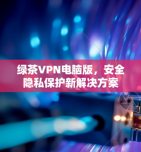 绿茶VPN电脑版，安全隐私保护新解决方案