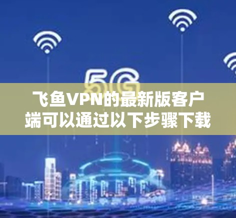 飞鱼VPN的最新版客户端可以通过以下步骤下载和安装 飞鱼VPN的最新版客户端可以通过以下步骤下载和安装