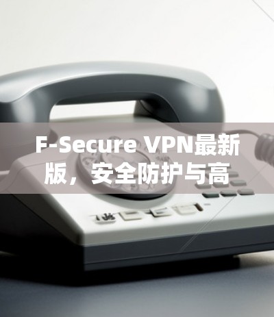 F-Secure VPN最新版，安全防护与高速稳定双重升级