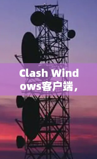 Clash Windows客户端,提升网络安全与加速的利器 Clash Windows客户端,提升网络安全与加速的利器