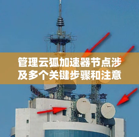 管理云狐加速器节点涉及多个关键步骤和注意事项。以下是对这一过程的分步骤总结