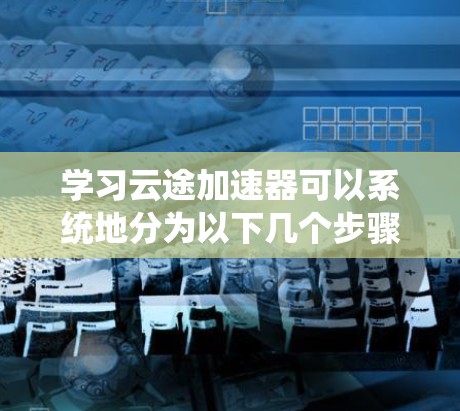 学习云途加速器可以系统地分为以下几个步骤，每个步骤都有明确的目标和操作指南，帮助您逐步掌握这一工具的使用方法和优化技巧