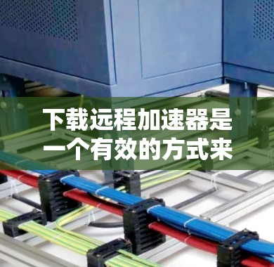 下载远程加速器是一个有效的方式来优化数据传输速度，尤其是在网络不佳或距离遥远的情况下。以下是步骤指南，帮助您顺利完成下载和使用远程加速器