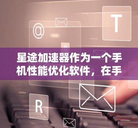 星途加速器作为一个手机性能优化软件，在手机端的表现主要体现在以下几个方面