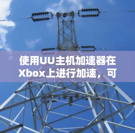 使用UU主机加速器在Xbox上进行加速，可以按照以下步骤进行