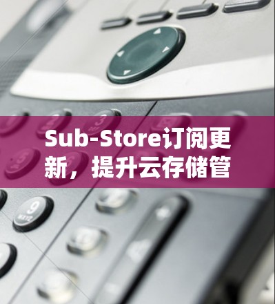 Sub-Store订阅更新，提升云存储管理效率
