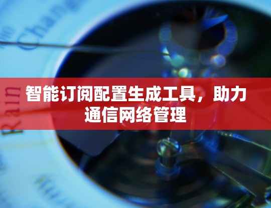 智能订阅配置生成工具，助力通信网络管理