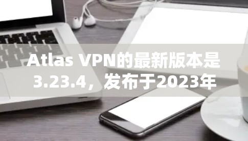 Atlas VPN的最新版本是3.23.4，发布于2023年12月14日。以下是该版本的主要更新内容