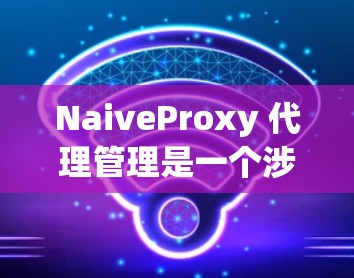NaiveProxy 代理管理是一个涉及多个方面的任务，涵盖网络流量管理、安全控制、监控和日志分析等。以下是对NaiveProxy 代理管理的详细步骤和优化建议