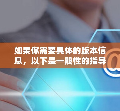 如果你需要具体的版本信息,以下是一般性的指导 如果你需要具体的版本信息,以下是一般性的指导
