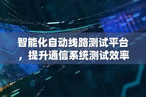 智能化自动线路测试平台,提升通信系统测试效率与故障定位能力 智能化自动线路测试平台,提升通信系统测试效率与故障定位能力