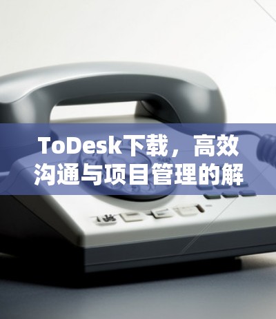 ToDesk下载,高效沟通与项目管理的解决方案 ToDesk下载,高效沟通与项目管理的解决方案
