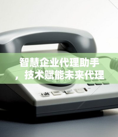 智慧企业代理助手,技术赋能未来代理新模式 智慧企业代理助手,技术赋能未来代理新模式