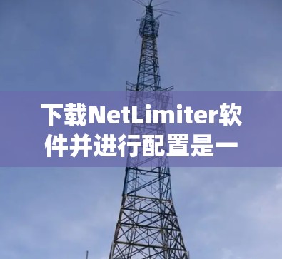 下载NetLimiter软件并进行配置是一个有系统的过程,以下是详细的步骤指南 下载NetLimiter软件并进行配置是一个有系统的过程,以下是详细的步骤指南