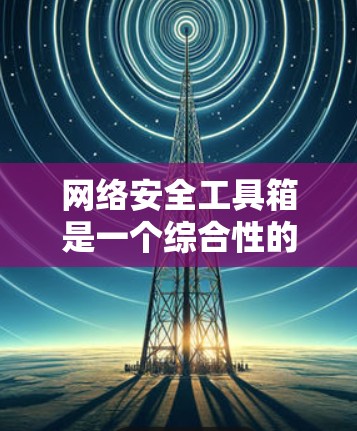 网络安全工具箱是一个综合性的解决方案，旨在帮助企业全面提升网络安全防护能力。以下是对网络安全工具箱的详细分析和总结
