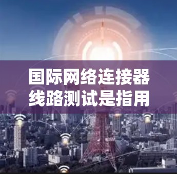 国际网络连接器线路测试是指用于测试国际网络连接的稳定性、可靠性、带宽以及数据传输质量的过程。国际网络连接通常涉及跨国的光纤通信、卫星通信或其他高延迟、高带宽的通信方式，因此测试的复杂性相对较高